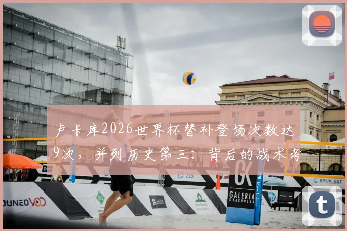 卢卡库2026世界杯替补登场次数达9次,并列历史第三:背后的战术考量与数据分析