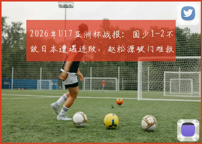 2026年U17亚洲杯战报：国少1-2不敌日本遭遇连败，赵松源破门难救主，小组出线前景分析