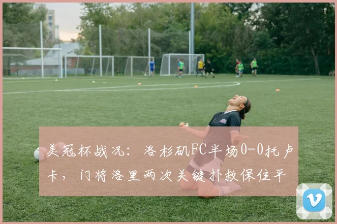 美冠杯战况：洛杉矶FC半场0-0托卢卡，门将洛里两次关键扑救保住平局，2026赛季悬念拉满