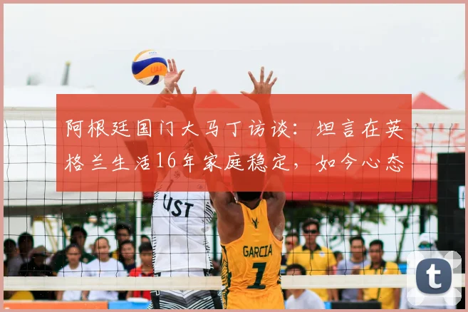 阿根廷国门大马丁访谈：坦言在英格兰生活16年家庭稳定，如今心态只想纯粹享受足球比赛