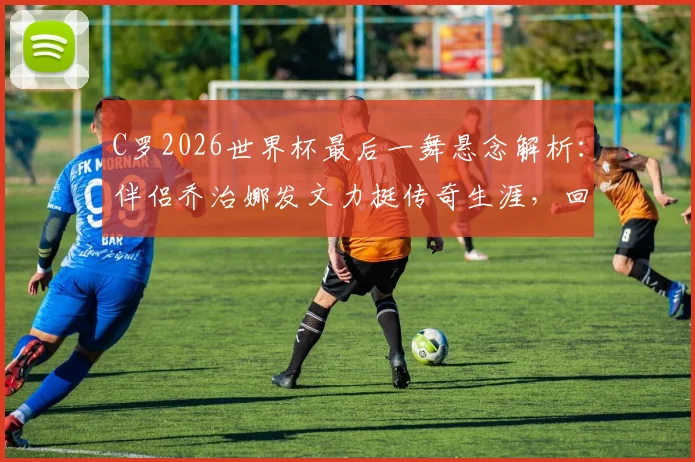 C罗2026世界杯最后一舞悬念解析:伴侣乔治娜发文力挺传奇生涯,回顾巨星世界杯经典时刻