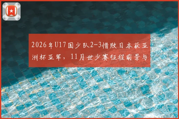 2026年U17国少队2-3惜败日本获亚洲杯亚军，11月世少赛征程前景与青少年足球发展分析