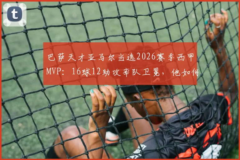 巴萨天才亚马尔当选2026赛季西甲MVP：16球12助攻率队卫冕，他如何击败贝林厄姆维尼修斯？