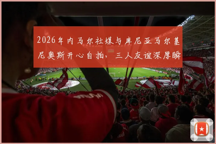 2026年内马尔社媒与库尼亚马尔基尼奥斯开心自拍,三人友谊深厚瞬间引球迷关注热议