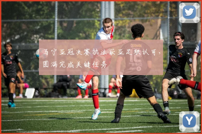 马宁亚冠决赛执法获亚足联认可,圆满完成关键任务