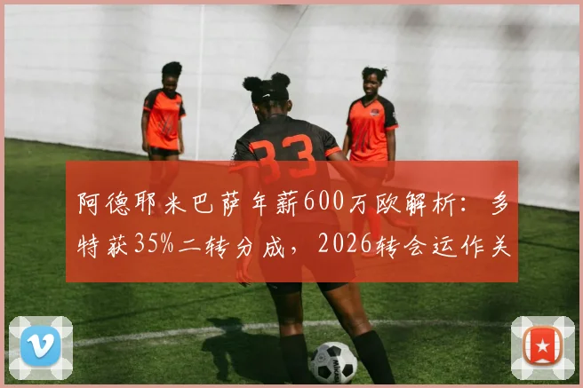 阿德耶米巴萨年薪600万欧解析:多特获35%二转分成,2026转会运作关键看点
